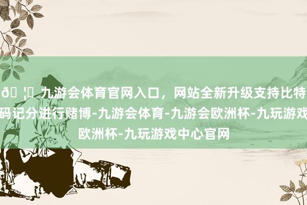 🦄九游会体育官网入口，网站全新升级支持比特币使用筹码记分进行赌博-九游会体育-九游会欧洲杯-九玩游戏中心官网