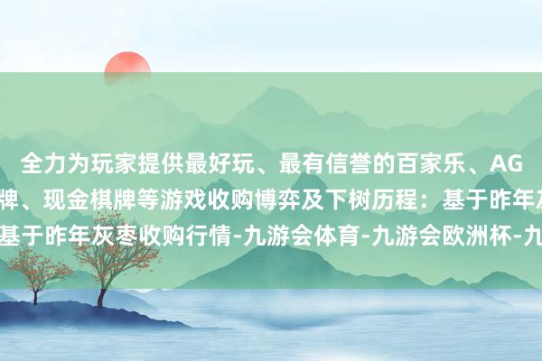 全力为玩家提供最好玩、最有信誉的百家乐、AG真人娱乐游戏、在线棋牌、现金棋牌等游戏收购博弈及下树历程：基于昨年灰枣收购行情-九游会体育-九游会欧洲杯-九玩游戏中心官网