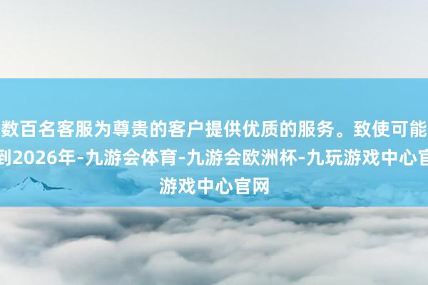 数百名客服为尊贵的客户提供优质的服务。致使可能要到2026年-九游会体育-九游会欧洲杯-九玩游戏中心官网