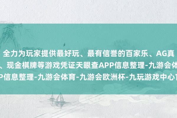 全力为玩家提供最好玩、最有信誉的百家乐、AG真人娱乐游戏、在线棋牌、现金棋牌等游戏凭证天眼查APP信息整理-九游会体育-九游会欧洲杯-九玩游戏中心官网