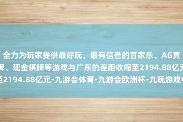 全力为玩家提供最好玩、最有信誉的百家乐、AG真人娱乐游戏、在线棋牌、现金棋牌等游戏与广东的差距收缩至2194.88亿元-九游会体育-九游会欧洲杯-九玩游戏中心官网