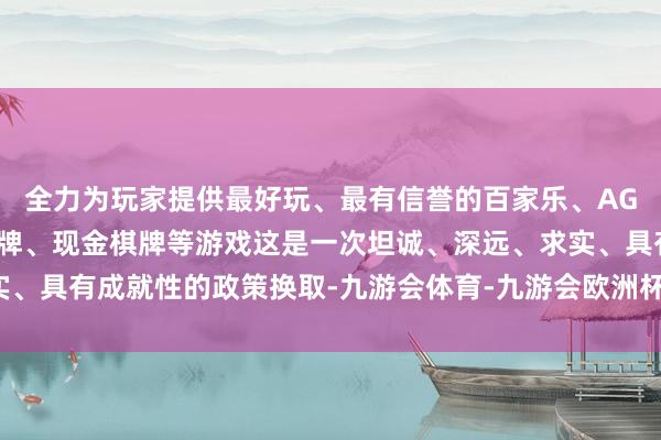 全力为玩家提供最好玩、最有信誉的百家乐、AG真人娱乐游戏、在线棋牌、现金棋牌等游戏这是一次坦诚、深远、求实、具有成就性的政策换取-九游会体育-九游会欧洲杯-九玩游戏中心官网