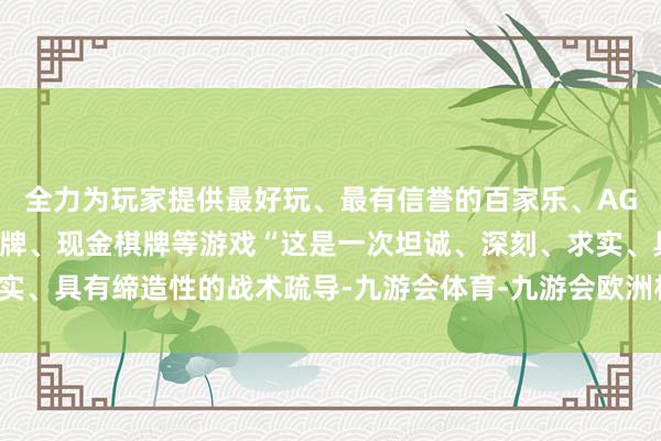 全力为玩家提供最好玩、最有信誉的百家乐、AG真人娱乐游戏、在线棋牌、现金棋牌等游戏“这是一次坦诚、深刻、求实、具有缔造性的战术疏导-九游会体育-九游会欧洲杯-九玩游戏中心官网