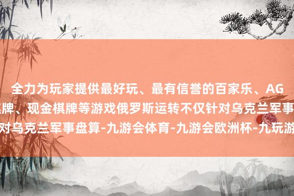 全力为玩家提供最好玩、最有信誉的百家乐、AG真人娱乐游戏、在线棋牌、现金棋牌等游戏俄罗斯运转不仅针对乌克兰军事盘算-九游会体育-九游会欧洲杯-九玩游戏中心官网