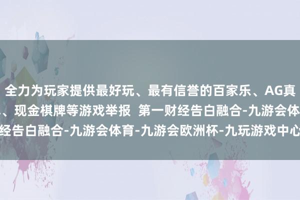 全力为玩家提供最好玩、最有信誉的百家乐、AG真人娱乐游戏、在线棋牌、现金棋牌等游戏举报  第一财经告白融合-九游会体育-九游会欧洲杯-九玩游戏中心官网