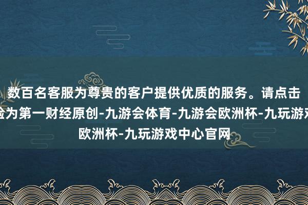 数百名客服为尊贵的客户提供优质的服务。请点击这里此试验为第一财经原创-九游会体育-九游会欧洲杯-九玩游戏中心官网