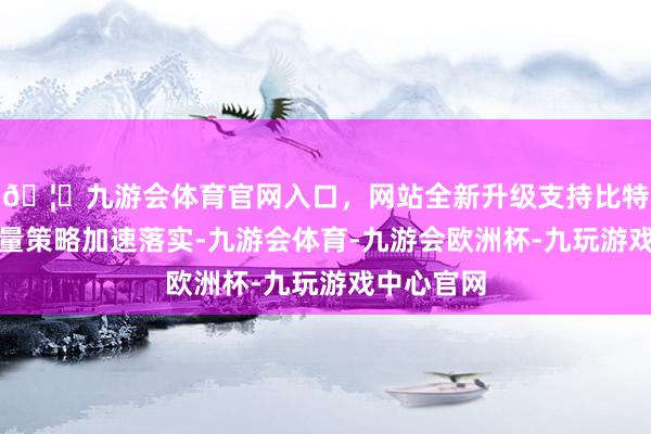 🦄九游会体育官网入口，网站全新升级支持比特币跟着存量策略加速落实-九游会体育-九游会欧洲杯-九玩游戏中心官网