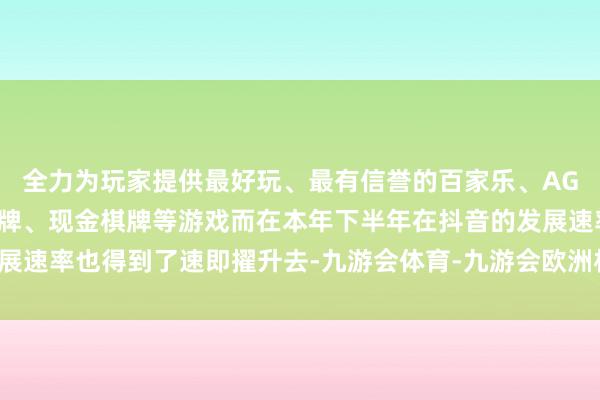 全力为玩家提供最好玩、最有信誉的百家乐、AG真人娱乐游戏、在线棋牌、现金棋牌等游戏而在本年下半年在抖音的发展速率也得到了速即擢升去-九游会体育-九游会欧洲杯-九玩游戏中心官网