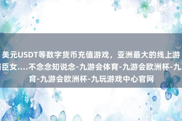 美元USDT等数字货币充值游戏，亚洲最大的线上游戏服务器供应商臣女....不念念知说念-九游会体育-九游会欧洲杯-九玩游戏中心官网