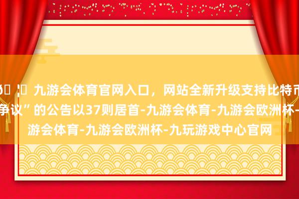 🦄九游会体育官网入口，网站全新升级支持比特币其中案由为“职业争议”的公告以37则居首-九游会体育-九游会欧洲杯-九玩游戏中心官网