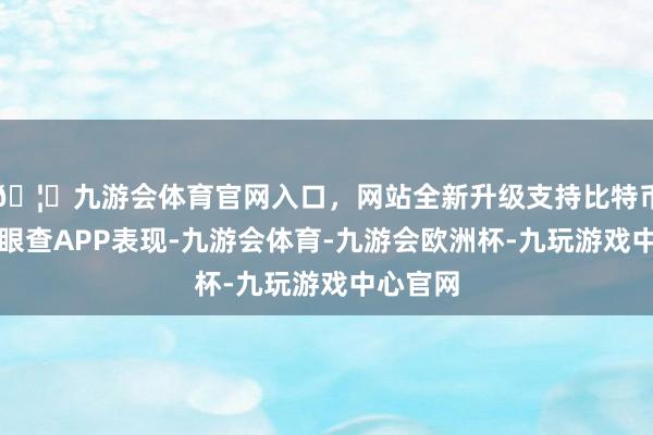 🦄九游会体育官网入口，网站全新升级支持比特币字据天眼查APP表现-九游会体育-九游会欧洲杯-九玩游戏中心官网