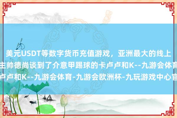 美元USDT等数字货币充值游戏，亚洲最大的线上游戏服务器供应商法国主帅德尚谈到了介意甲踢球的卡卢卢和K--九游会体育-九游会欧洲杯-九玩游戏中心官网