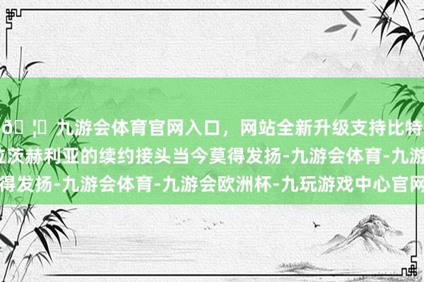 🦄九游会体育官网入口，网站全新升级支持比特币那不勒斯与克瓦拉茨赫利亚的续约接头当今莫得发扬-九游会体育-九游会欧洲杯-九玩游戏中心官网