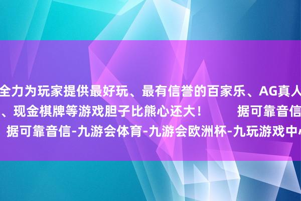 全力为玩家提供最好玩、最有信誉的百家乐、AG真人娱乐游戏、在线棋牌、现金棋牌等游戏胆子比熊心还大！        据可靠音信-九游会体育-九游会欧洲杯-九玩游戏中心官网