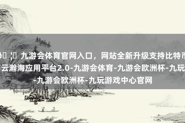 🦄九游会体育官网入口，网站全新升级支持比特币公司发布金山云瀚海应用平台2.0-九游会体育-九游会欧洲杯-九玩游戏中心官网