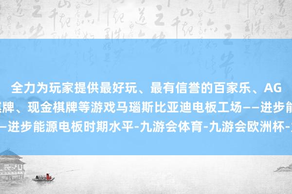 全力为玩家提供最好玩、最有信誉的百家乐、AG真人娱乐游戏、在线棋牌、现金棋牌等游戏马瑙斯比亚迪电板工场——进步能源电板时期水平-九游会体育-九游会欧洲杯-九玩游戏中心官网