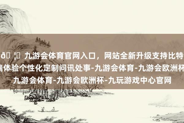 🦄九游会体育官网入口，网站全新升级支持比特币能在智能问讯末端体验个性化定制问讯处事-九游会体育-九游会欧洲杯-九玩游戏中心官网