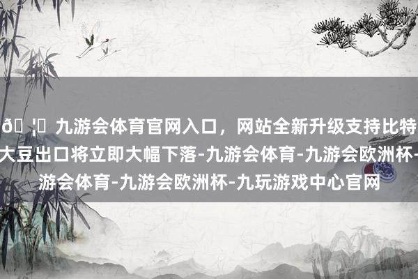 🦄九游会体育官网入口，网站全新升级支持比特币好意思国玉米和大豆出口将立即大幅下落-九游会体育-九游会欧洲杯-九玩游戏中心官网