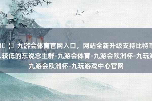 🦄九游会体育官网入口，网站全新升级支持比特币- 但关于收入较低的东说念主群-九游会体育-九游会欧洲杯-九玩游戏中心官网