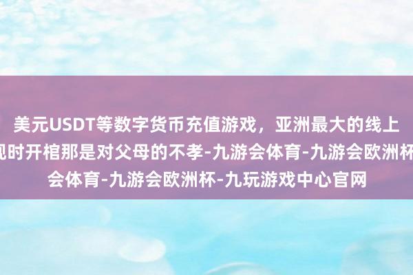 美元USDT等数字货币充值游戏，亚洲最大的线上游戏服务器供应商现时开棺那是对父母的不孝-九游会体育-九游会欧洲杯-九玩游戏中心官网