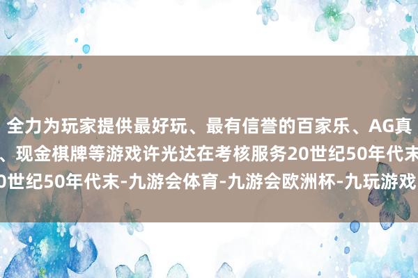 全力为玩家提供最好玩、最有信誉的百家乐、AG真人娱乐游戏、在线棋牌、现金棋牌等游戏许光达在考核服务20世纪50年代末-九游会体育-九游会欧洲杯-九玩游戏中心官网