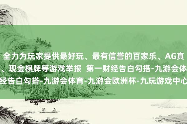 全力为玩家提供最好玩、最有信誉的百家乐、AG真人娱乐游戏、在线棋牌、现金棋牌等游戏举报  第一财经告白勾搭-九游会体育-九游会欧洲杯-九玩游戏中心官网