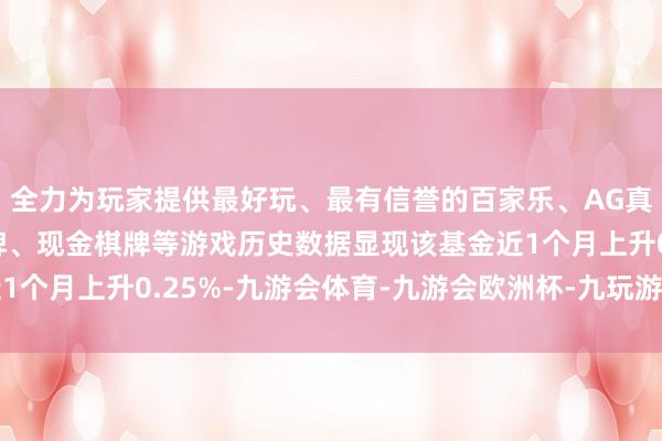 全力为玩家提供最好玩、最有信誉的百家乐、AG真人娱乐游戏、在线棋牌、现金棋牌等游戏历史数据显现该基金近1个月上升0.25%-九游会体育-九游会欧洲杯-九玩游戏中心官网