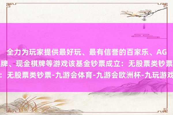 全力为玩家提供最好玩、最有信誉的百家乐、AG真人娱乐游戏、在线棋牌、现金棋牌等游戏该基金钞票成立：无股票类钞票-九游会体育-九游会欧洲杯-九玩游戏中心官网