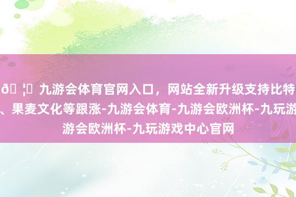 🦄九游会体育官网入口，网站全新升级支持比特币中广天择、果麦文化等跟涨-九游会体育-九游会欧洲杯-九玩游戏中心官网