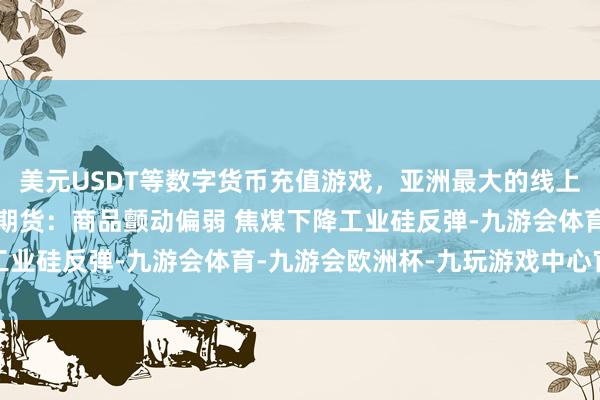 美元USDT等数字货币充值游戏，亚洲最大的线上游戏服务器供应商中钢期货：商品颤动偏弱 焦煤下降工业硅反弹-九游会体育-九游会欧洲杯-九玩游戏中心官网