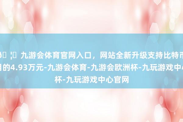 🦄九游会体育官网入口，网站全新升级支持比特币实行目的4.93万元-九游会体育-九游会欧洲杯-九玩游戏中心官网