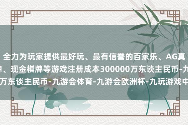 全力为玩家提供最好玩、最有信誉的百家乐、AG真人娱乐游戏、在线棋牌、现金棋牌等游戏注册成本300000万东谈主民币-九游会体育-九游会欧洲杯-九玩游戏中心官网