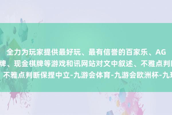 全力为玩家提供最好玩、最有信誉的百家乐、AG真人娱乐游戏、在线棋牌、现金棋牌等游戏和讯网站对文中叙述、不雅点判断保捏中立-九游会体育-九游会欧洲杯-九玩游戏中心官网