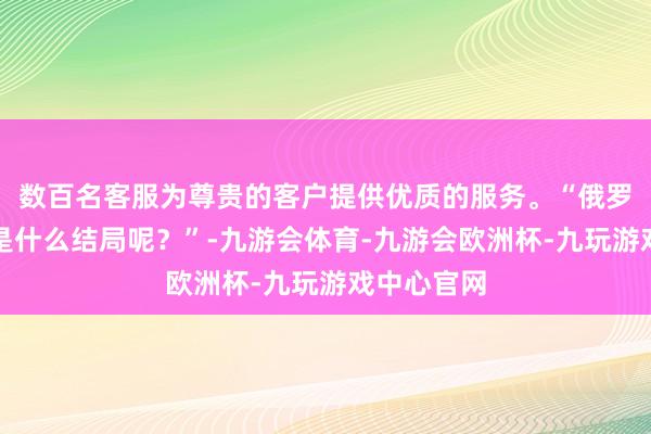 数百名客服为尊贵的客户提供优质的服务。“俄罗斯最终将是什么结局呢？”-九游会体育-九游会欧洲杯-九玩游戏中心官网