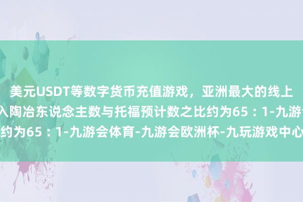 美元USDT等数字货币充值游戏，亚洲最大的线上游戏服务器供应商进入陶冶东说念主数与托福预计数之比约为65 : 1-九游会体育-九游会欧洲杯-九玩游戏中心官网