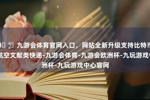 🦄九游会体育官网入口，网站全新升级支持比特币是52件航空文献类快递-九游会体育-九游会欧洲杯-九玩游戏中心官网