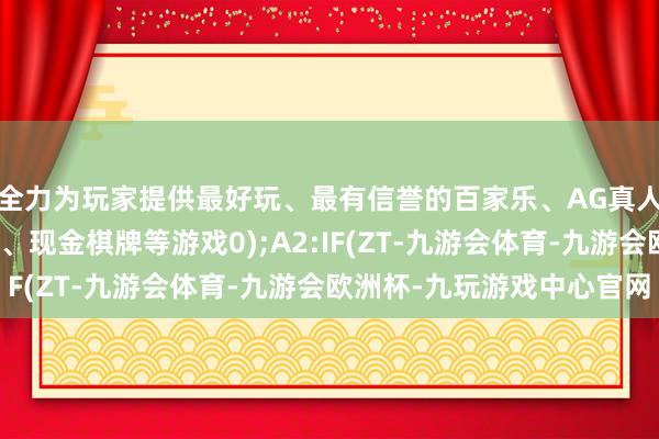 全力为玩家提供最好玩、最有信誉的百家乐、AG真人娱乐游戏、在线棋牌、现金棋牌等游戏0);A2:IF(ZT-九游会体育-九游会欧洲杯-九玩游戏中心官网