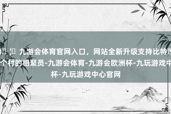 🦄九游会体育官网入口，网站全新升级支持比特币诞生22个村的相聚员-九游会体育-九游会欧洲杯-九玩游戏中心官网