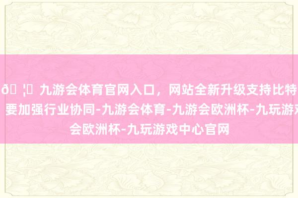 🦄九游会体育官网入口，网站全新升级支持比特币他命令：要加强行业协同-九游会体育-九游会欧洲杯-九玩游戏中心官网