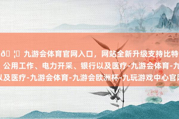 🦄九游会体育官网入口，网站全新升级支持比特币触及走运、环保、公用工作、电力开采、银行以及医疗-九游会体育-九游会欧洲杯-九玩游戏中心官网