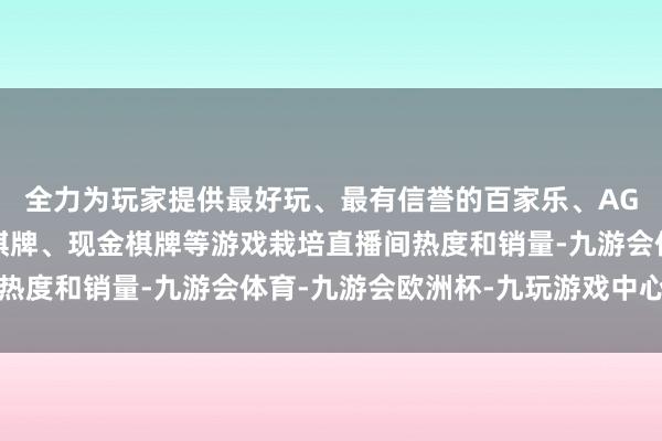 全力为玩家提供最好玩、最有信誉的百家乐、AG真人娱乐游戏、在线棋牌、现金棋牌等游戏栽培直播间热度和销量-九游会体育-九游会欧洲杯-九玩游戏中心官网