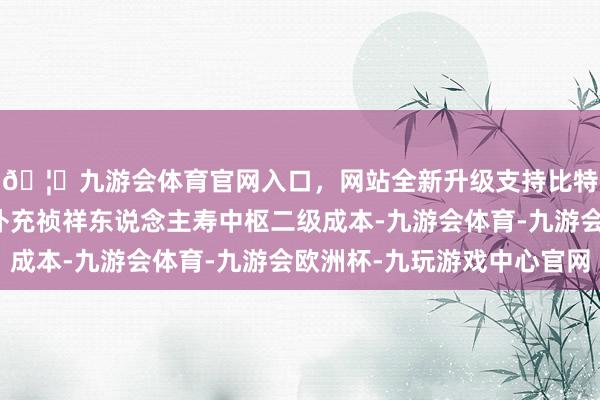 🦄九游会体育官网入口，网站全新升级支持比特币召募资金将用于补充祯祥东说念主寿中枢二级成本-九游会体育-九游会欧洲杯-九玩游戏中心官网