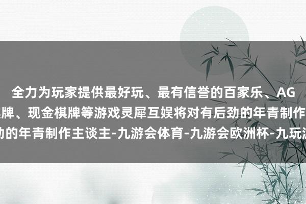 全力为玩家提供最好玩、最有信誉的百家乐、AG真人娱乐游戏、在线棋牌、现金棋牌等游戏灵犀互娱将对有后劲的年青制作主谈主-九游会体育-九游会欧洲杯-九玩游戏中心官网