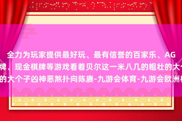 全力为玩家提供最好玩、最有信誉的百家乐、AG真人娱乐游戏、在线棋牌、现金棋牌等游戏看着贝尔这一米八几的粗壮的大个子凶神恶煞扑向陈赓-九游会体育-九游会欧洲杯-九玩游戏中心官网