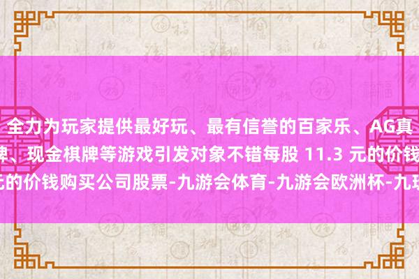 全力为玩家提供最好玩、最有信誉的百家乐、AG真人娱乐游戏、在线棋牌、现金棋牌等游戏引发对象不错每股 11.3 元的价钱购买公司股票-九游会体育-九游会欧洲杯-九玩游戏中心官网