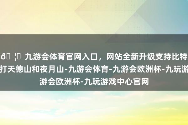 🦄九游会体育官网入口，网站全新升级支持比特币用力去攻打天德山和夜月山-九游会体育-九游会欧洲杯-九玩游戏中心官网