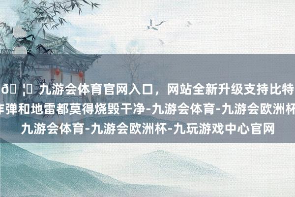 🦄九游会体育官网入口，网站全新升级支持比特币直到现时境内的炸弹和地雷都莫得烧毁干净-九游会体育-九游会欧洲杯-九玩游戏中心官网