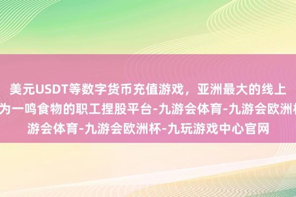 美元USDT等数字货币充值游戏，亚洲最大的线上游戏服务器供应商均为一鸣食物的职工捏股平台-九游会体育-九游会欧洲杯-九玩游戏中心官网