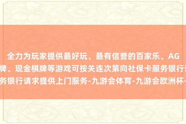 全力为玩家提供最好玩、最有信誉的百家乐、AG真人娱乐游戏、在线棋牌、现金棋牌等游戏可按关连次第向社保卡服务银行请求提供上门服务-九游会体育-九游会欧洲杯-九玩游戏中心官网