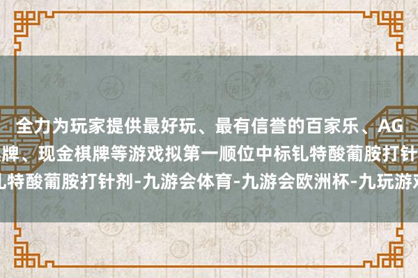 全力为玩家提供最好玩、最有信誉的百家乐、AG真人娱乐游戏、在线棋牌、现金棋牌等游戏拟第一顺位中标钆特酸葡胺打针剂-九游会体育-九游会欧洲杯-九玩游戏中心官网